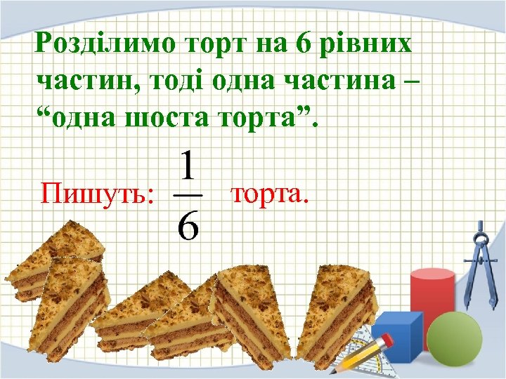 Розділимо торт на 6 рівних частин, тоді одна частина – “одна шоста торта”. Пишуть: