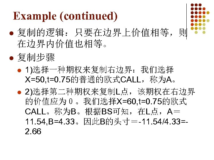 Example (continued) l l 复制的逻辑：只要在边界上价值相等，则 在边界内价值也相等。 复制步骤 l l 1)选择一种期权来复制右边界：我们选择 X=50, t=0. 75的普通的欧式CALL，称为A。 2)选择第二种期权来复制L点，该期权在右边界