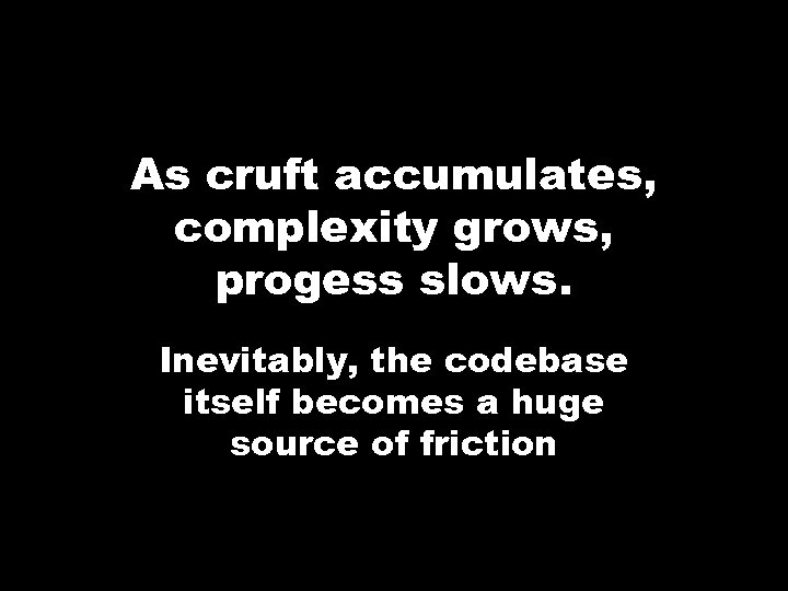 As cruft accumulates, complexity grows, progess slows. Inevitably, the codebase itself becomes a huge