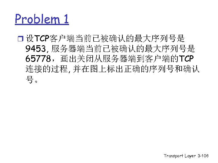 Problem 1 r 设TCP客户端当前已被确认的最大序列号是 9453, 服务器端当前已被确认的最大序列号是 65778，画出关闭从服务器端到客户端的TCP 连接的过程, 并在图上标出正确的序列号和确认 号。 Transport Layer 3 -106