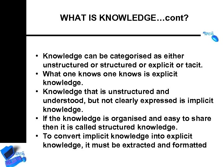 WHAT IS KNOWLEDGE…cont? • Knowledge can be categorised as either unstructured or explicit or