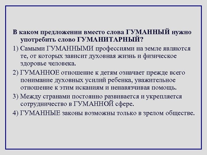 В каком предложении вместо слова ГУМАННЫЙ нужно употребить слово ГУМАНИТАРНЫЙ? 1) Самыми ГУМАННЫМИ профессиями