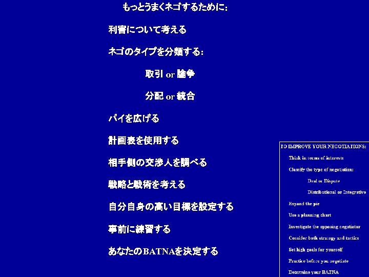 もっとうまくネゴするために: 利害について考える ネゴのタイプを分類する: 取引 or 論争 分配 or 統合 パイを広げる 計画表を使用する 相手側の交渉人を調べる 戦略と戦術を考える 自分自身の高い目標を設定する