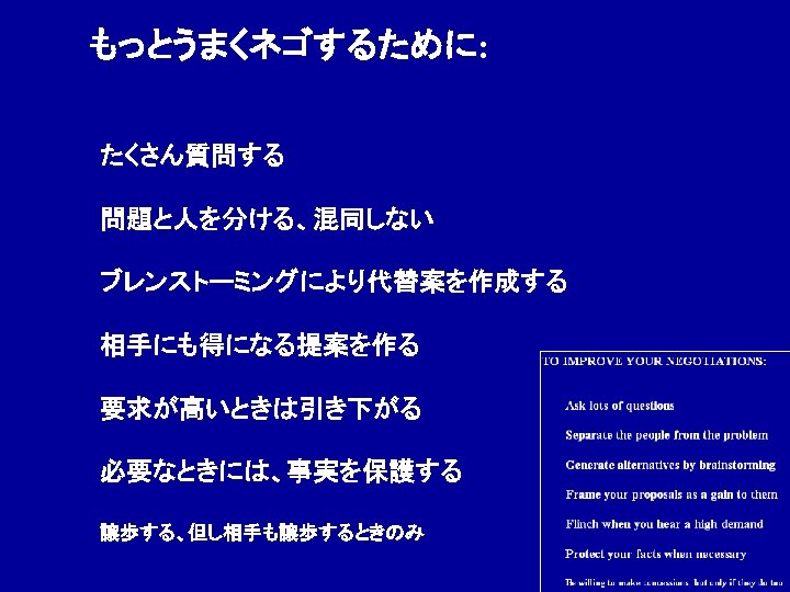 もっとうまくネゴするために: たくさん質問する 問題と人を分ける、混同しない ブレンストーミングにより代替案を作成する　 相手にも得になる提案を作る 要求が高いときは引き下がる 必要なときには、事実を保護する 譲歩する、但し相手も譲歩するときのみ 