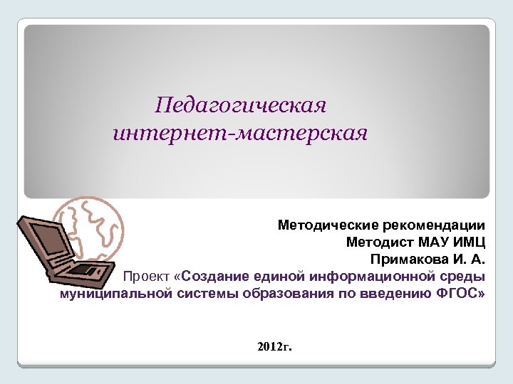 Педагогическая интернет-мастерская Методические рекомендации Методист МАУ ИМЦ Примакова И. А. Проект «Создание единой информационной