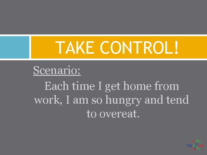 TAKE CONTROL! Scenario: Each time I get home from work, I am so hungry