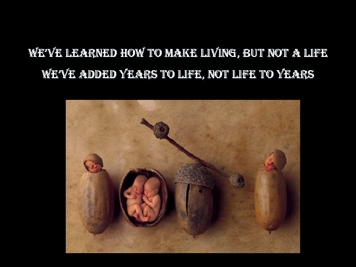 we’ve learned how to make living, but not a life we’ve added years to