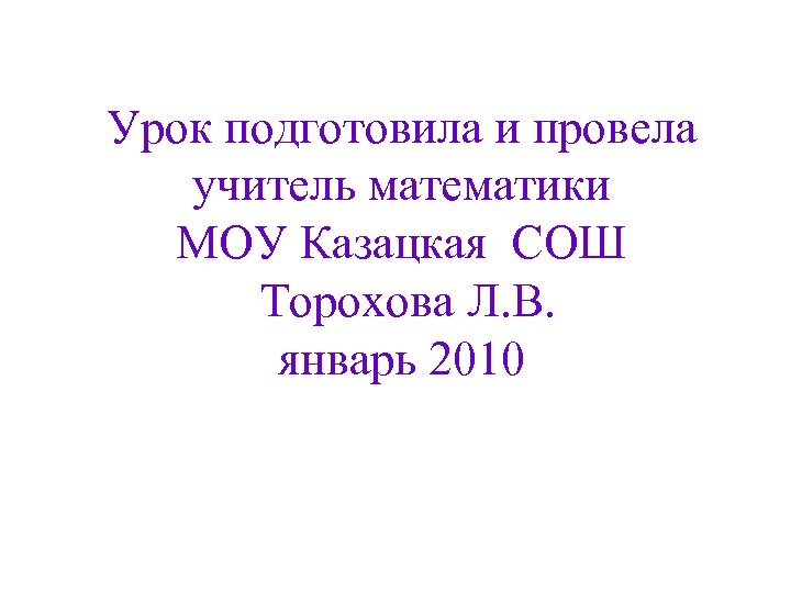 Урок подготовила и провела учитель математики МОУ Казацкая СОШ Торохова Л. В. январь 2010