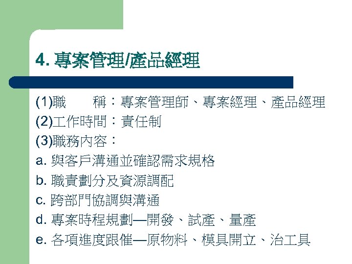 4. 專案管理/產品經理 (1)職 稱：專案管理師、專案經理、產品經理 (2) 作時間：責任制 (3)職務內容： a. 與客戶溝通並確認需求規格 b. 職責劃分及資源調配 c. 跨部門協調與溝通 d.