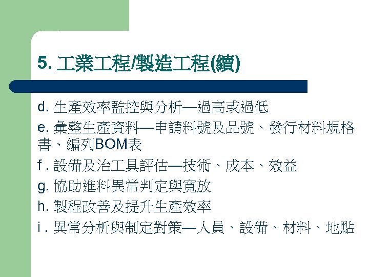 5. 業 程/製造 程(續) d. 生產效率監控與分析—過高或過低 e. 彙整生產資料—申請料號及品號、發行材料規格 書、編列BOM表 f. 設備及治 具評估—技術、成本、效益 g. 協助進料異常判定與寬放