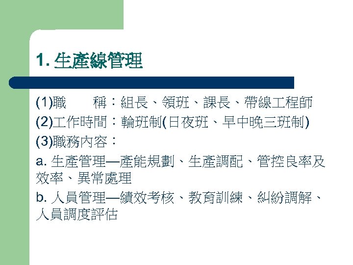 1. 生產線管理 (1)職 稱：組長、領班、課長、帶線 程師 (2) 作時間：輪班制(日夜班、早中晚三班制) (3)職務內容： a. 生產管理—產能規劃、生產調配、管控良率及 效率、異常處理 b. 人員管理—績效考核、教育訓練、糾紛調解、 人員調度評估