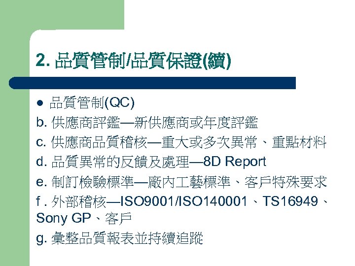 2. 品質管制/品質保證(續) 品質管制(QC) b. 供應商評鑑—新供應商或年度評鑑 c. 供應商品質稽核—重大或多次異常、重點材料 d. 品質異常的反饋及處理— 8 D Report e. 制訂檢驗標準—廠內