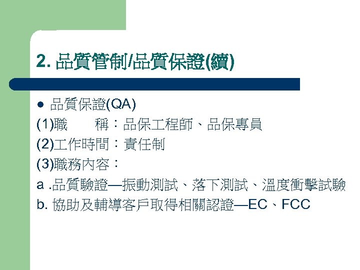 2. 品質管制/品質保證(續) 品質保證(QA) (1)職 稱：品保 程師、品保專員 (2) 作時間：責任制 (3)職務內容： a. 品質驗證—振動測試、落下測試、溫度衝擊試驗 b. 協助及輔導客戶取得相關認證—EC、FCC l