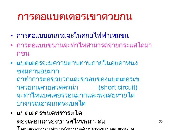 การตอแบตเตอรเขาดวยกน • การตอแบบอนกรมจะใหศกยไฟฟาเพมขน • การตอแบบขนานจะทำใหสามารถจายกระแสไดมา กขน • แบตเตอรจะมความตานทานภายในอยคาหนง ซงมคานอยมาก ถาทำการตอขวบวกและขวลบของแบตเตอรเข าดวยกนดวยลวดตวนำ (short circuit) จะทำใหแบตเตอรรอนมากและพงเสยหายได