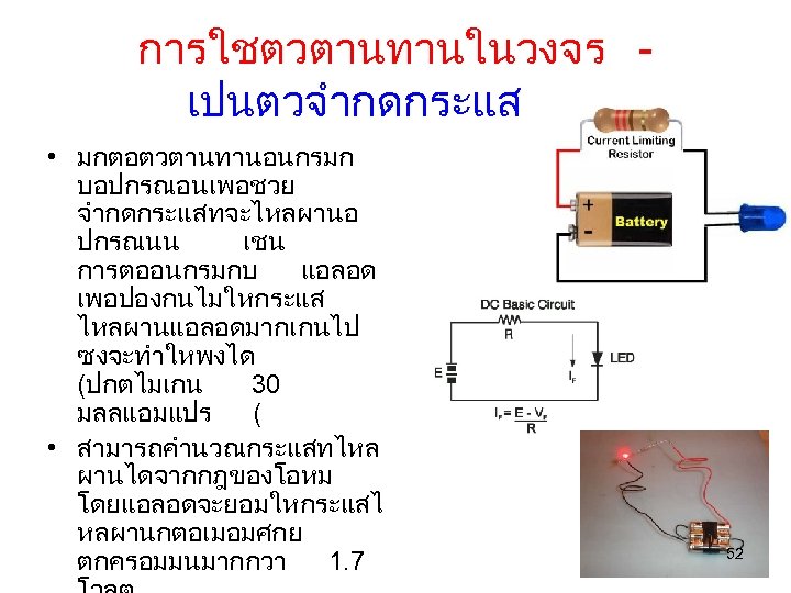 การใชตวตานทานในวงจร เปนตวจำกดกระแส • มกตอตวตานทานอนกรมก บอปกรณอนเพอชวย จำกดกระแสทจะไหลผานอ ปกรณนน เชน การตออนกรมกบ แอลอด เพอปองกนไมใหกระแส ไหลผานแอลอดมากเกนไป ซงจะทำใหพงได (ปกตไมเกน