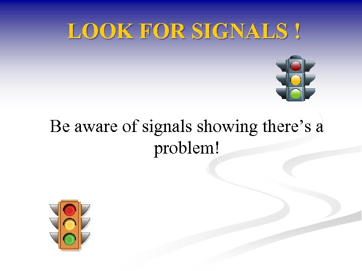 LOOK FOR SIGNALS ! Be aware of signals showing there’s a problem! 
