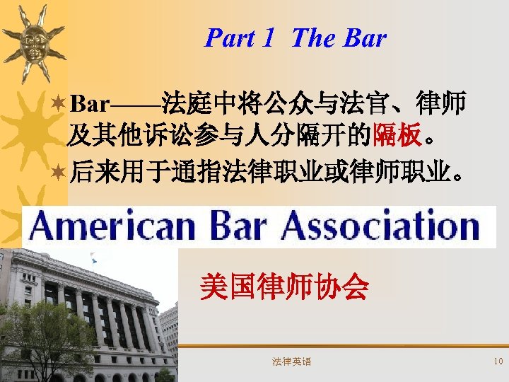Part 1 The Bar ¬Bar——法庭中将公众与法官、律师 及其他诉讼参与人分隔开的隔板。 ¬后来用于通指法律职业或律师职业。 美国律师协会 法律英语 10 