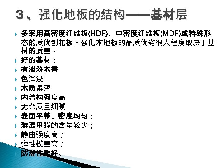 ３、强化地板的结构——基材层 多采用高密度纤维板(HDF)、中密度纤维板(MDF)或特殊形 态的质优刨花板。强化木地板的品质优劣很大程度取决于基 材的质量。 好的基材： 有淡淡木香 色泽浅 木质紧密 内结构强度高 无杂质且细腻 表面平整、密度均匀； 游离甲醛的含量较少； 静曲强度高； 弹性模量高；