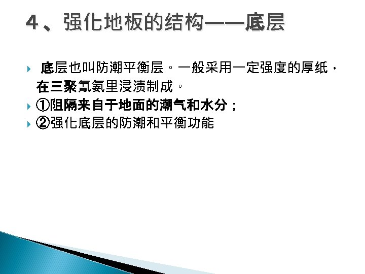 ４、强化地板的结构——底层 底层也叫防潮平衡层。一般采用一定强度的厚纸， 在三聚氰氨里浸渍制成。 ①阻隔来自于地面的潮气和水分； ②强化底层的防潮和平衡功能 