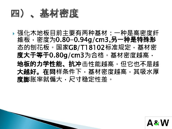 四）、基材密度 强化木地板目前主要有两种基材：一种是高密度纤 维板，密度为 0. 80 -0. 94 g/cm 3, 另一种是特殊形 态的刨花板。国家GB/T 18102标准规定，基材密 度大于等于0. 80