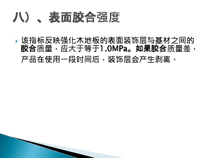 八）、表面胶合强度 该指标反映强化木地板的表面装饰层与基材之间的 胶合质量，应大于等于1. 0 MPa。如果胶合质量差， 产品在使用一段时间后，装饰层会产生剥离。 