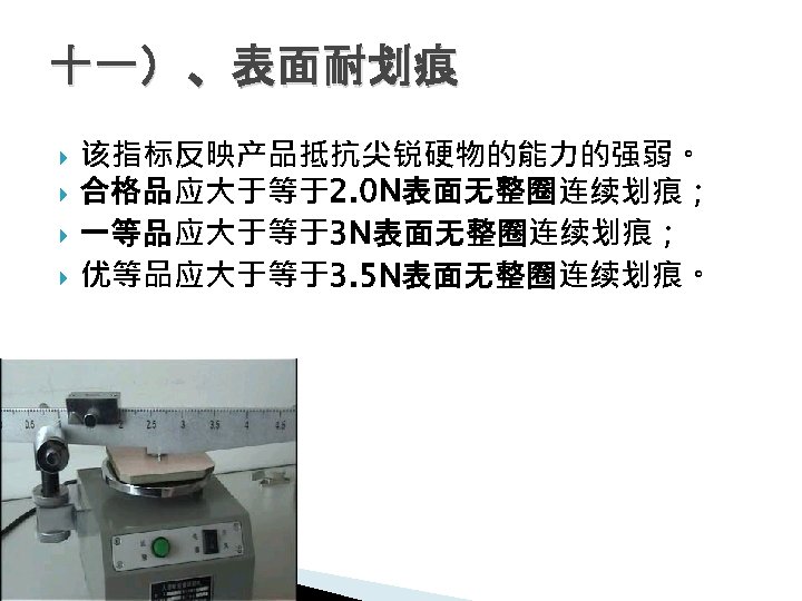 十一）、表面耐划痕 该指标反映产品抵抗尖锐硬物的能力的强弱。 合格品应大于等于2. 0 N表面无整圈连续划痕； 一等品应大于等于3 N表面无整圈连续划痕； 优等品应大于等于3. 5 N表面无整圈连续划痕。 