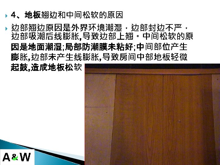  4、地板翘边和中间松软的原因 边部翘边原因是外界环境潮湿，边部封边不严， 边部吸潮后线膨胀, 导致边部上翘。中间松软的原 因是地面潮湿; 局部防潮膜未粘好; 中间部位产生 膨胀, 边部未产生线膨胀, 导致房间中部地板轻微 起鼓, 造成地板松软。 
