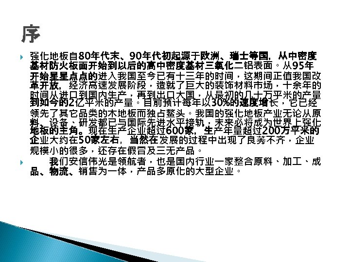 序 强化地板自 80年代末、90年代初起源于欧洲、瑞士等国，从中密度 基材防火板面开始到以后的高中密度基材三氧化二铝表面。从95年 开始星星点点的进入我国至今已有十三年的时间，这期间正值我国改 革开放，经济高速发展阶段，造就了巨大的装饰材料市场，十余年的 时间从进口到国内生产，再到出口大国，从最初的几十万平米的产量 到如今的2亿平米的产量。目前预计每年以 30%的速度增长，它已经 领先了其它品类的木地板而独占鳌头。我国的强化地板产业无论从原 料、设备、研发都已与国际先进水平接轨，未来必将成为世界上强化 地板的主角。现在生产企业超过600家，生产年量超过200万平米的 企业大约在 50家左右，当然在发展的过程中出现了良莠不齐，企业