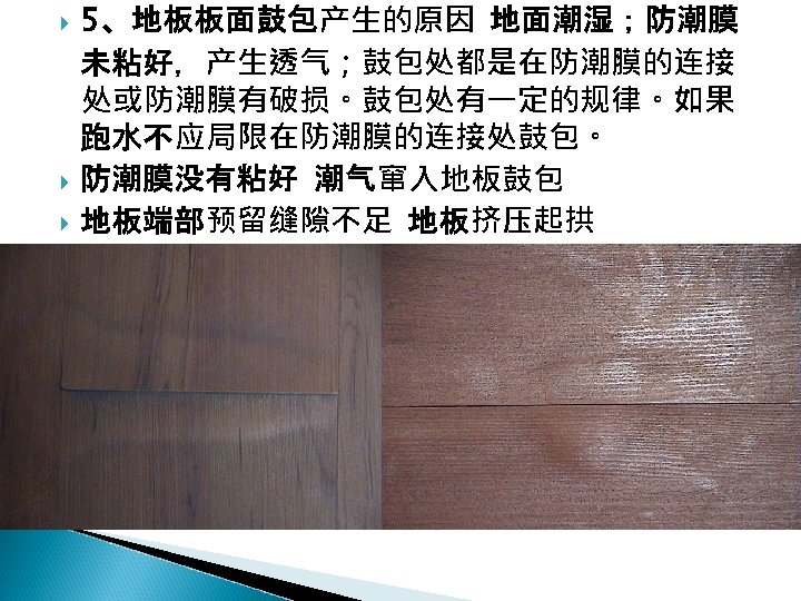  5、地板板面鼓包产生的原因 地面潮湿；防潮膜 未粘好，产生透气；鼓包处都是在防潮膜的连接 处或防潮膜有破损。鼓包处有一定的规律。如果 跑水不应局限在防潮膜的连接处鼓包。 防潮膜没有粘好 潮气窜入地板鼓包 地板端部预留缝隙不足 地板挤压起拱 