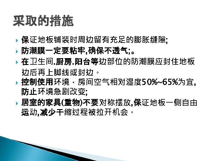 采取的措施 保证地板铺装时周边留有充足的膨胀缝隙; 防潮膜一定要粘牢, 确保不透气; 。 在卫生间. 厨房. 阳台等边部位的防潮膜应封住地板 边后再上脚线或封边。 控制使用环境，房间空气相对湿度 50%~65%为宜, 防止环境急剧改变; 居室的家具(重物)不要对称摆放, 保证地板一侧自由
