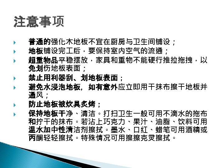 注意事项 普通的强化木地板不宜在厨房与卫生间铺设； 地板铺设完 后，要保持室内空气的流通； 超重物品平稳摆放，家具和重物不能硬行推拉拖拽，以 免划伤地板表面； 禁止用利器刮、划地板表面； 避免水浸泡地板，如有意外应立即用干抹布擦干地板并 通风； 防止地板被炊具炙烤； 保持地板干净、清洁。打扫卫生一般可用不滴水的拖布 和拧干的抹布。若沾上巧克力、果汁、油脂、饮料可用 温水加中性清洁剂擦拭。墨水、口红、蜡笔可用酒精或 丙酮轻轻擦拭。特殊情况可用擦擦克灵擦拭。