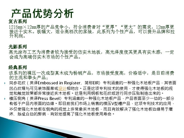 产品优势分析 复古系列 1215 mm× 12 mm厚的产品竞争小，符合消费者对“更厚”“更大”的需求，12 mm厚更 接近于实木。板幅大，适合高档次的家装，此系列为个性产品，可以提升品牌和拉 升利润。 光影系列 高光涂布 艺为消费者较为接受的仿实木地板，高光泽度使其更具有实木感，一定 会成为高端仿实木市场的个性产品。 经典系列