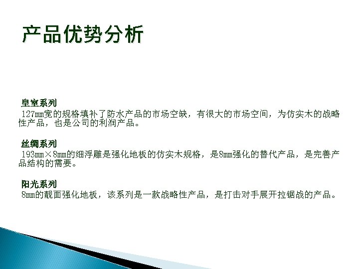 产品优势分析 皇室系列 127 mm宽的规格填补了防水产品的市场空缺，有很大的市场空间，为仿实木的战略 性产品，也是公司的利润产品。 丝绸系列 193 mm× 8 mm的细浮雕是强化地板的仿实木规格，是 8 mm强化的替代产品，是完善产 品结构的需要。 阳光系列