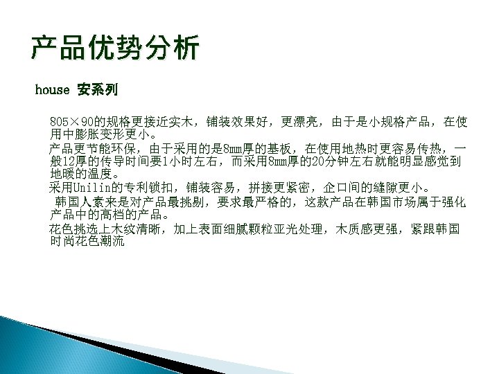 产品优势分析 house 安系列 805× 90的规格更接近实木，铺装效果好，更漂亮，由于是小规格产品，在使 用中膨胀变形更小。 产品更节能环保，由于采用的是 8 mm厚的基板，在使用地热时更容易传热，一 般 12厚的传导时间要1小时左右，而采用 8 mm厚的20分钟左右就能明显感觉到 地暖的温度。