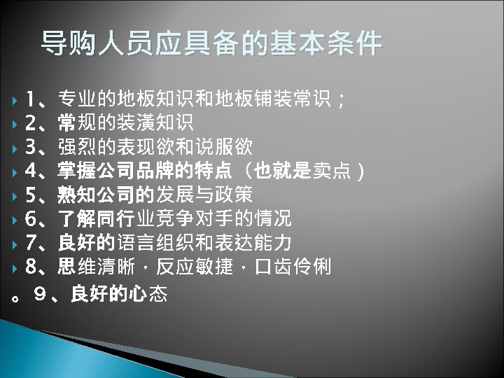 导购人员应具备的基本条件 1、专业的地板知识和地板铺装常识； 2、常规的装潢知识 3、强烈的表现欲和说服欲 4、掌握公司品牌的特点（也就是卖点） 5、熟知公司的发展与政策 6、了解同行业竞争对手的情况 7、良好的语言组织和表达能力 8、思维清晰，反应敏捷，口齿伶俐 。９、良好的心态 