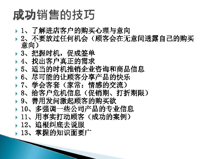 成功销售的技巧 1、了解进店客户的购买心理与意向 2、不要放过任何机会（顾客会在无意间透露自己的购买 意向） 3、把握时机，促成签单 4、找出客户真正的需求 5、适当的时机推销企业咨询和商品信息 6、尽可能的让顾客分享产品的快乐 7、学会客套（家常：情感的交流） 8、给客户危机信息（促销期、打折期限） 9、善用发问激起顾客的购买欲 10、多强调一些公司产品的专业信息 11、用事实打动顾客（成功的案例） 12、追根纠底去说服