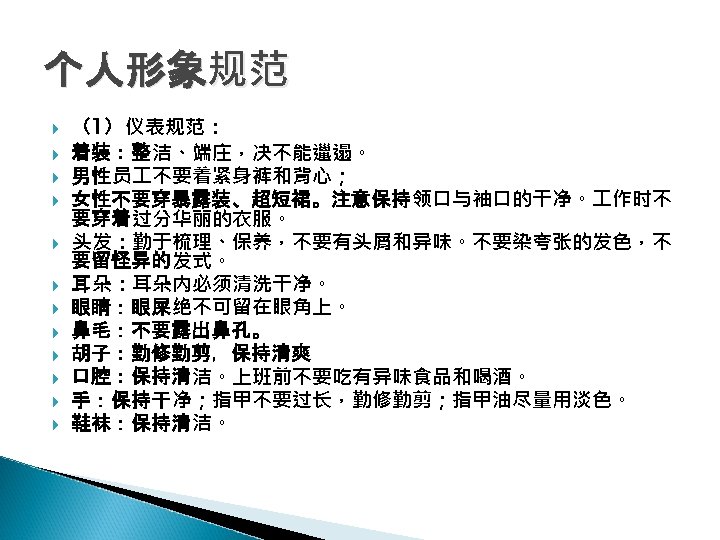 个人形象规范 （1）仪表规范： 着装：整洁、端庄，决不能邋遢。 男性员 不要着紧身裤和背心； 女性不要穿暴露装、超短裙。注意保持领口与袖口的干净。 作时不 要穿着过分华丽的衣服。 头发：勤于梳理、保养，不要有头屑和异味。不要染夸张的发色，不 要留怪异的发式。 耳朵：耳朵内必须清洗干净。 眼睛：眼屎绝不可留在眼角上。 鼻毛：不要露出鼻孔。 胡子：勤修勤剪，保持清爽