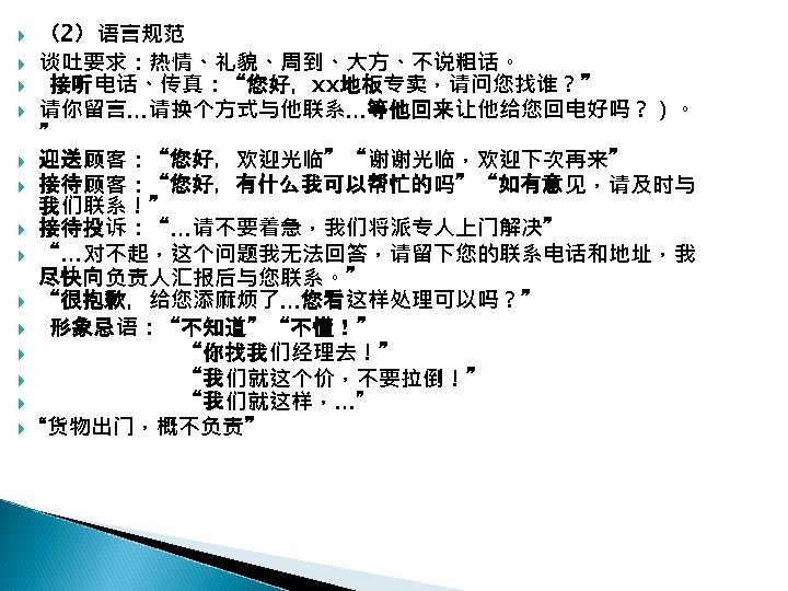  （2）语言规范 谈吐要求：热情、礼貌、周到、大方、不说粗话。 接听电话、传真：“您好，xx地板专卖，请问您找谁？” 请你留言…请换个方式与他联系…等他回来让他给您回电好吗？）。 ” 迎送顾客：“您好，欢迎光临”“谢谢光临，欢迎下次再来” 接待顾客：“您好，有什么我可以帮忙的吗”“如有意见，请及时与 我们联系！” 接待投诉：“…请不要着急，我们将派专人上门解决” “…对不起，这个问题我无法回答，请留下您的联系电话和地址，我 尽快向负责人汇报后与您联系。” “很抱歉，给您添麻烦了…您看这样处理可以吗？” 形象忌语：“不知道”“不懂！”