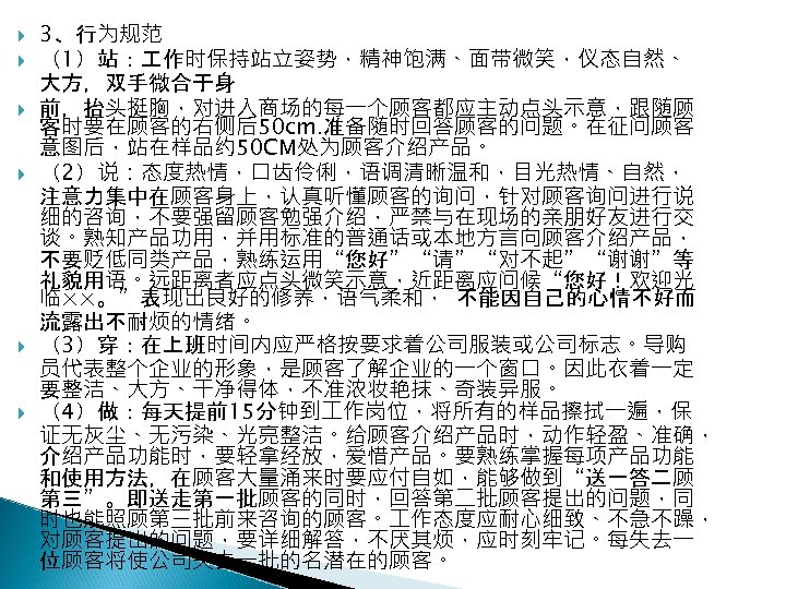  3、行为规范 （1）站： 作时保持站立姿势，精神饱满、面带微笑，仪态自然、 大方，双手微合于身 前，抬头挺胸，对进入商场的每一个顾客都应主动点头示意，跟随顾 客时要在顾客的右侧后50 cm. 准备随时回答顾客的问题。在征问顾客 意图后，站在样品约 50 CM处为顾客介绍产品。 （2）说：态度热情，口齿伶俐，语调清晰温和，目光热情、自然， 注意力集中在顾客身上，认真听懂顾客的询问，针对顾客询问进行说