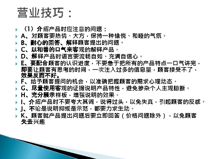 营业技巧： （1）介绍产品时应注意的问题： A、对顾客要热情、大方，保持一种愉悦、和睦的气氛。 B、耐心的回答、解释顾客提出的问题。 C、以和善的口气来客观的解释产品。 D、解释产品时语言要流畅自如、充满自信心。 E、要配合顾客的认识进度，不要急于把所有的产品特点一口气讲完， 即要让顾客有思考的时间，一次注入过多的信息量，顾客接受不了， 效果反而不好。 F、给予顾客提问的机会，以准确把握顾客的需求心理动态。 G、尽量使用客观的证据说明产品特性，避免掺杂个人主观臆断。 H、充分展示样板，增强说明的效果。 I、介绍产品时不要夸大其词，说得过头，以免失真，引起顾客的反感。 J、不论是说明抑或是示范，都要力求生动。