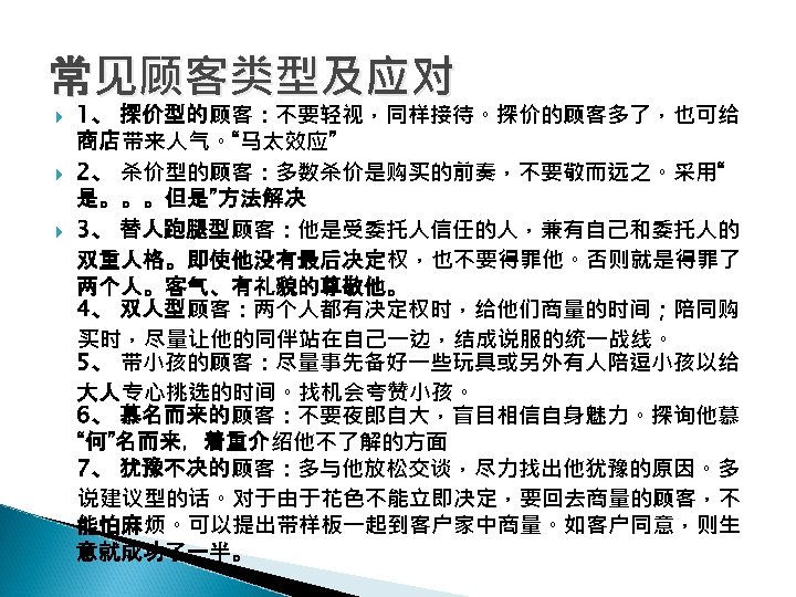常见顾客类型及应对 1、 探价型的顾客：不要轻视，同样接待。探价的顾客多了，也可给 商店带来人气。“马太效应” 2、 杀价型的顾客：多数杀价是购买的前奏，不要敬而远之。采用“ 是。。。但是”方法解决 3、 替人跑腿型顾客：他是受委托人信任的人，兼有自己和委托人的 双重人格。即使他没有最后决定权，也不要得罪他。否则就是得罪了 两个人。客气、有礼貌的尊敬他。 4、 双人型顾客：两个人都有决定权时，给他们商量的时间；陪同购 买时，尽量让他的同伴站在自己一边，结成说服的统一战线。