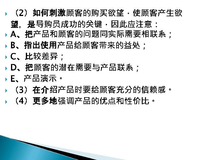  （2）如何刺激顾客的购买欲望，使顾客产生欲 望，是导购员成功的关键，因此应注意： A、把产品和顾客的问题同实际需要相联系； B、指出使用产品给顾客带来的益处； C、比较差异； D、把顾客的潜在需要与产品联系； E、产品演示。 （3）在介绍产品时要给顾客充分的信赖感。 （4）更多地强调产品的优点和性价比。 