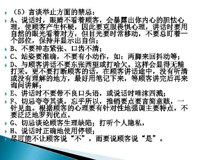  （5）言谈举止方面的禁忌： A、说话时，眼睛不看着顾客，会暴露出你内心的胆怯心 理，使顾客产生怀疑，因此要克服畏惧心理，讲话时要用 自然的眼光看着对方，但目光要时常移动，不要总盯着一 个部位，保持并显示出自信； B、不要神态紧张、口齿不清； C、站姿要准确，不要有小动作，如：两脚来回抖动等； D、与顾客讲话不要东张西望或打哈欠。这样会显得无精 打采。更不要打断顾客的话，在顾客讲话途中，没有听清 或没有理解的地方，最好用笔记下来，等顾客讲完后再来 询问讲解； E、讲话时不要带不良口头语，或说话时唾沫四溅； F、切忌夸夸其谈，忘乎所以，推销要点要言简意赅，一