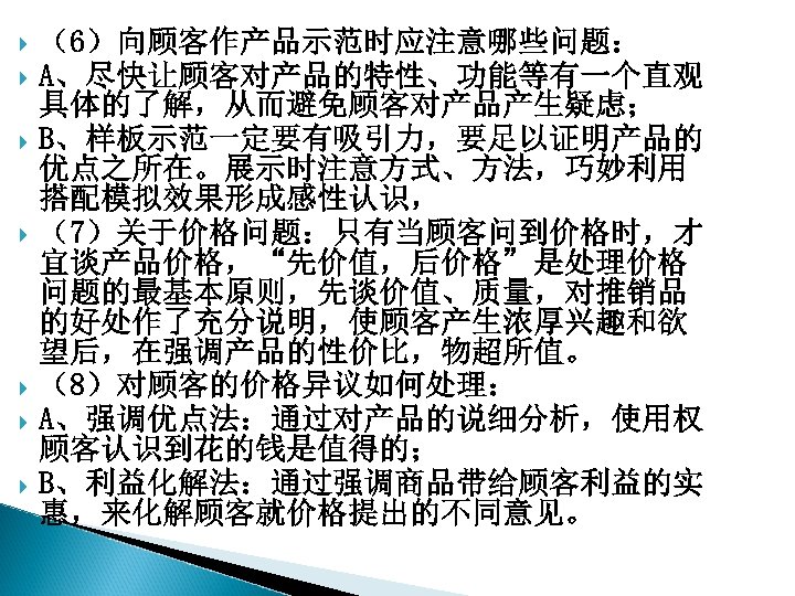  （6）向顾客作产品示范时应注意哪些问题： A、尽快让顾客对产品的特性、功能等有一个直观 具体的了解，从而避免顾客对产品产生疑虑； B、样板示范一定要有吸引力，要足以证明产品的 优点之所在。展示时注意方式、方法，巧妙利用 搭配模拟效果形成感性认识， （7）关于价格问题：只有当顾客问到价格时，才 宜谈产品价格，“先价值，后价格”是处理价格 问题的最基本原则，先谈价值、质量，对推销品 的好处作了充分说明，使顾客产生浓厚兴趣和欲 望后，在强调产品的性价比，物超所值。 （8）对顾客的价格异议如何处理： A、强调优点法：通过对产品的说细分析，使用权