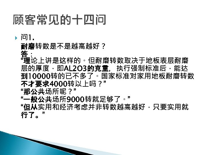顾客常见的十四问 问 1. 耐磨转数是不是越高越好？ 答： “理论上讲是这样的。但耐磨转数取决于地板表层耐磨 层的厚度，即AL 2 O 3的克重，执行强制标准后，能达 到 10000转的已不多了。国家标准对家用地板耐磨转数 不才要求4000转以上吗？” “那公共场所呢？”
