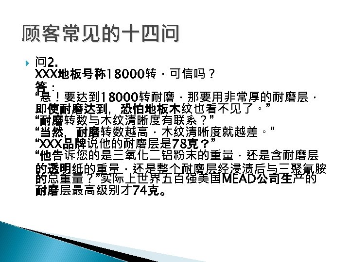 顾客常见的十四问 问 2. XXX地板号称 18000转，可信吗？ 答： “悬！要达到 18000转耐磨，那要用非常厚的耐磨层， 即使耐磨达到，恐怕地板木纹也看不见了。” “耐磨转数与木纹清晰度有联系？” “当然，耐磨转数越高，木纹清晰度就越差。” “XXX品牌说他的耐磨层是 78克？” “他告诉您的是三氧化二铝粉末的重量，还是含耐磨层