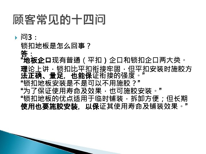顾客常见的十四问 问 3： 锁扣地板是怎么回事？ 答： “地板企口现有普通（平扣）企口和锁扣企口两大类。 理论上讲，锁扣比平扣衔接牢固，但平扣安装时施胶方 法正确、量足，也能保证衔接的强度。” “锁扣地板安装是不是可以不用施胶？” “为了保证使用寿命及效果，也可施胶安装。” “锁扣地板的优点适用于临时铺装，拆卸方便；但长期 使用也要施胶安装，以保证其使用寿命及铺装效果。” 