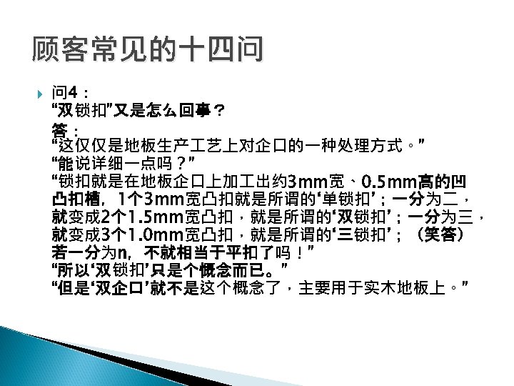 顾客常见的十四问 问 4： “双锁扣”又是怎么回事？ 答： “这仅仅是地板生产 艺上对企口的一种处理方式。” “能说详细一点吗？” “锁扣就是在地板企口上加 出约 3 mm宽、0. 5 mm高的凹