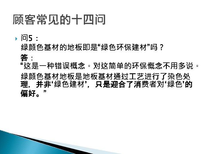 顾客常见的十四问 问 5： 绿颜色基材的地板即是“绿色环保建材”吗？ 答： “这是一种错误概念。对这简单的环保慨念不用多说。 绿颜色基材地板是地板基材通过 艺进行了染色处 理，并非‘绿色建材’，只是迎合了消费者对‘绿色’的 偏好。” 