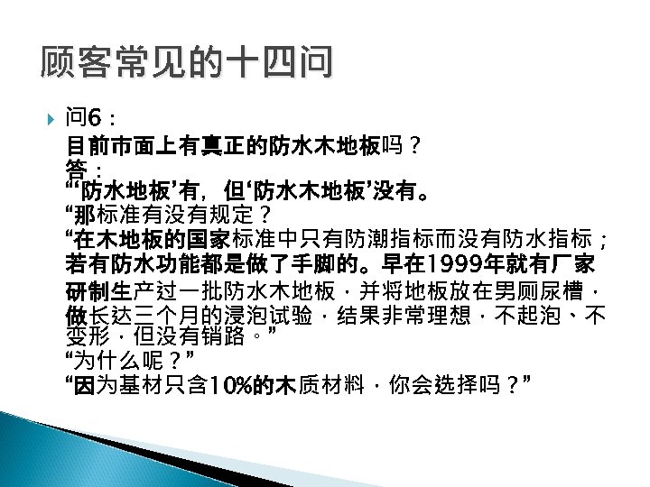 顾客常见的十四问 问 6： 目前市面上有真正的防水木地板吗？ 答： “‘防水地板’有，但‘防水木地板’没有。 “那标准有没有规定？ “在木地板的国家标准中只有防潮指标而没有防水指标； 若有防水功能都是做了手脚的。早在 1999年就有厂家 研制生产过一批防水木地板，并将地板放在男厕尿槽， 做长达三个月的浸泡试验，结果非常理想，不起泡、不 变形，但没有销路。” “为什么呢？”